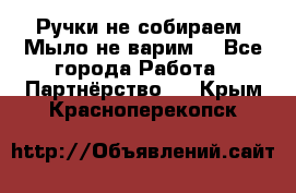 Ручки не собираем! Мыло не варим! - Все города Работа » Партнёрство   . Крым,Красноперекопск